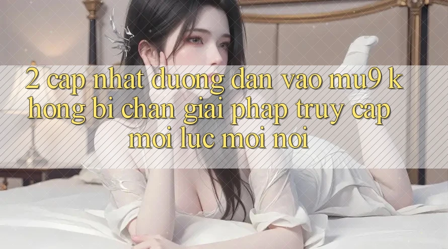 2. Cập Nhật Đường dẫn Vào mu9 Không Bị Chặn - Giải Pháp Truy Cập Mọi Lúc Mọi Nơi