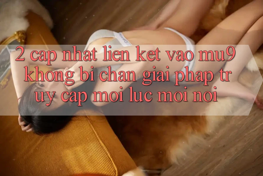 2. Cập Nhật Liên kết Vào mu9 Không Bị Chặn - Giải Pháp Truy Cập Mọi Lúc Mọi Nơi 2. Cập Nhật Liên kết Vào mu9 Không Bị Chặn - Giải Pháp Truy Cập Mọi Lúc Mọi Nơi