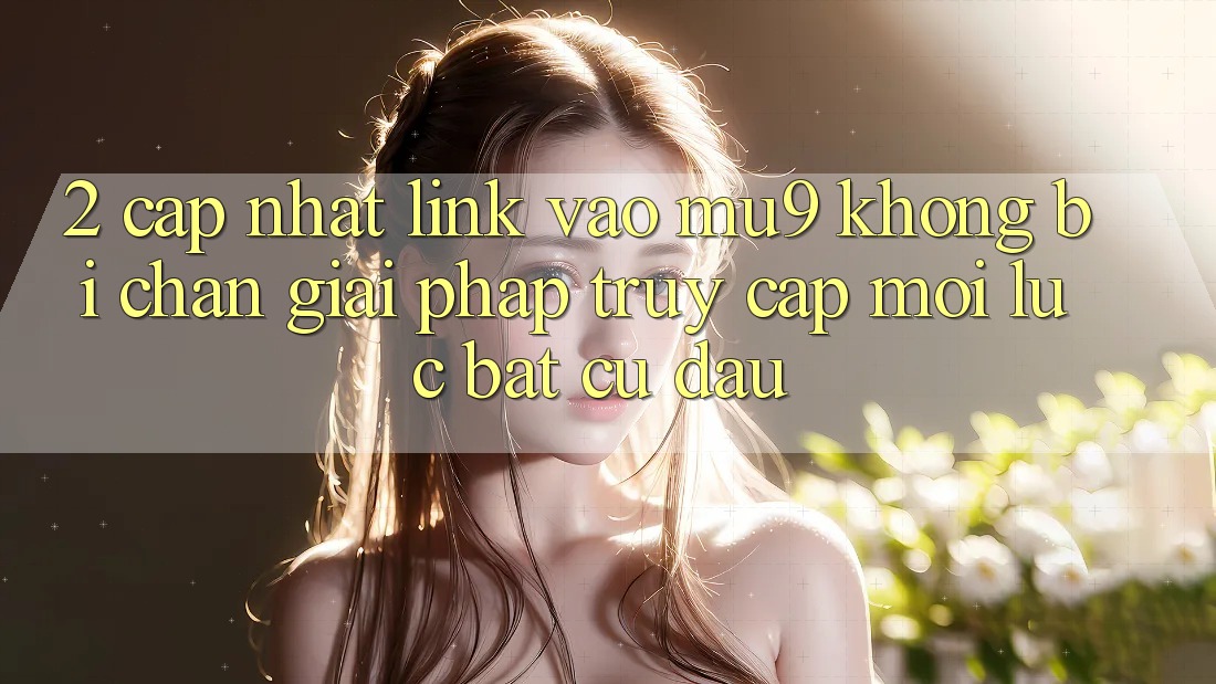 2. Cập Nhật Link Vào mu9 Không Bị Chặn - Giải Pháp Truy Cập Mọi Lúc Bất cứ đâu