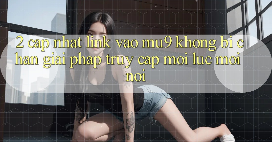 2. Cập Nhật Link Vào mu9 Không Bị Chặn - Giải Pháp Truy Cập Mọi Lúc Mọi Nơi