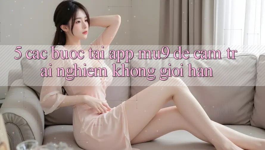 5. Các bước Tải App mu9 Để Cảm trải nghiệm Không Giới Hạn 5. Các bước Tải App mu9 Để Cảm trải nghiệm Không Giới Hạn