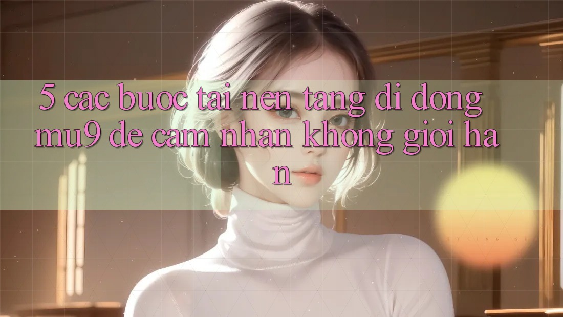 5. Các bước Tải Nền tảng di động mu9 Để Cảm nhận Không Giới Hạn 5. Các bước Tải Nền tảng di động mu9 Để Cảm nhận Không Giới Hạn