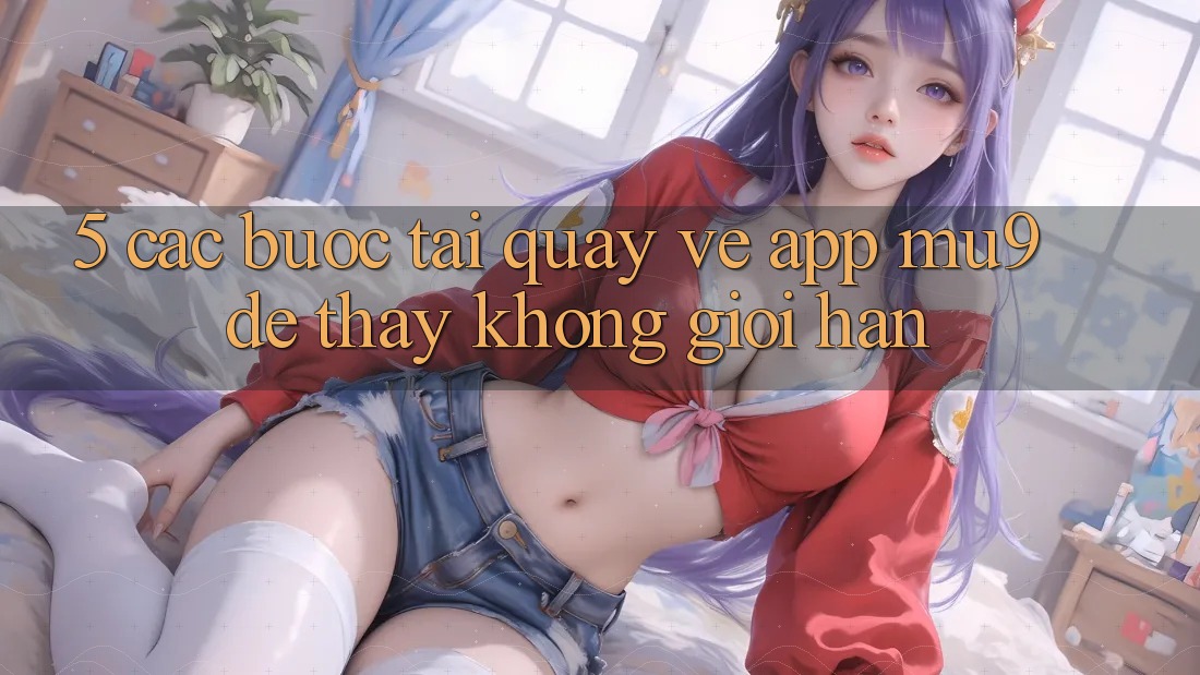 5. Các bước Tải quay về App mu9 Để Thấy Không Giới Hạn 5. Các bước Tải quay về App mu9 Để Thấy Không Giới Hạn