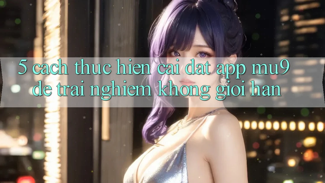 5. Cách thực hiện Cài đặt App mu9 Để Trải nghiệm Không Giới Hạn