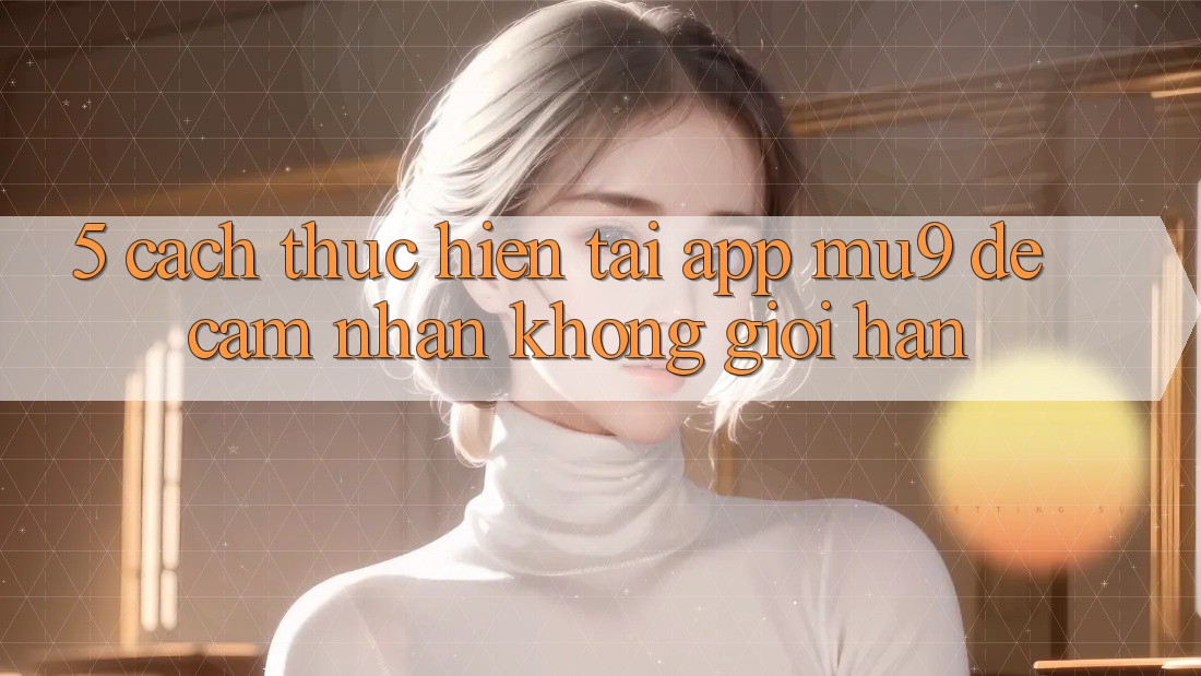 5. Cách thực hiện Tải App mu9 Để Cảm nhận Không Giới Hạn 5. Cách thực hiện Tải App mu9 Để Cảm nhận Không Giới Hạn