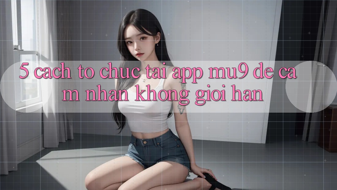 5. Cách tổ chức Tải App mu9 Để Cảm nhận Không Giới Hạn