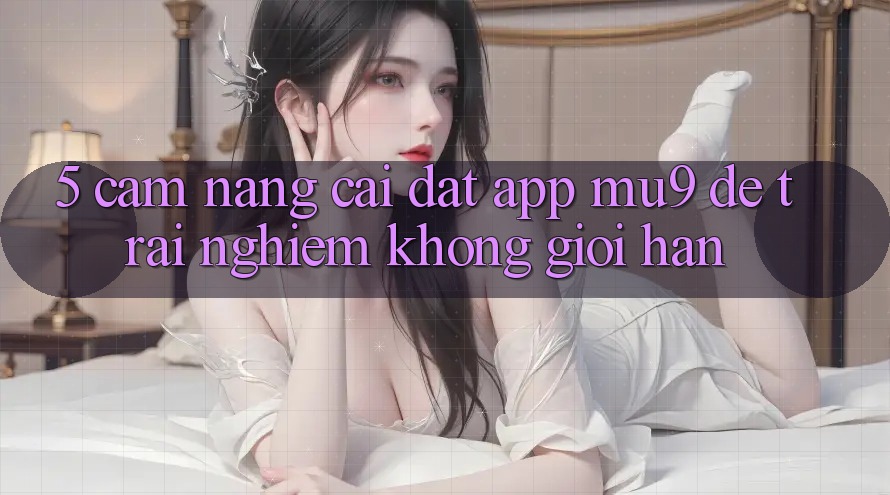 5. Cẩm nang Cài đặt App mu9 Để Trải Nghiệm Không Giới Hạn