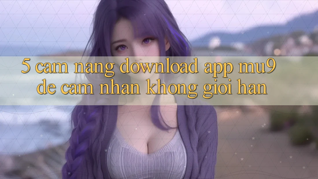 5. Cẩm nang Download App mu9 Để Cảm nhận Không Giới Hạn