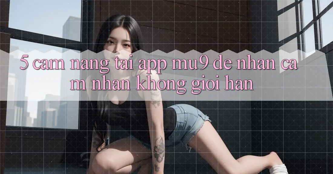 5. Cẩm nang Tải App mu9 Để Nhận cảm nhận Không Giới Hạn