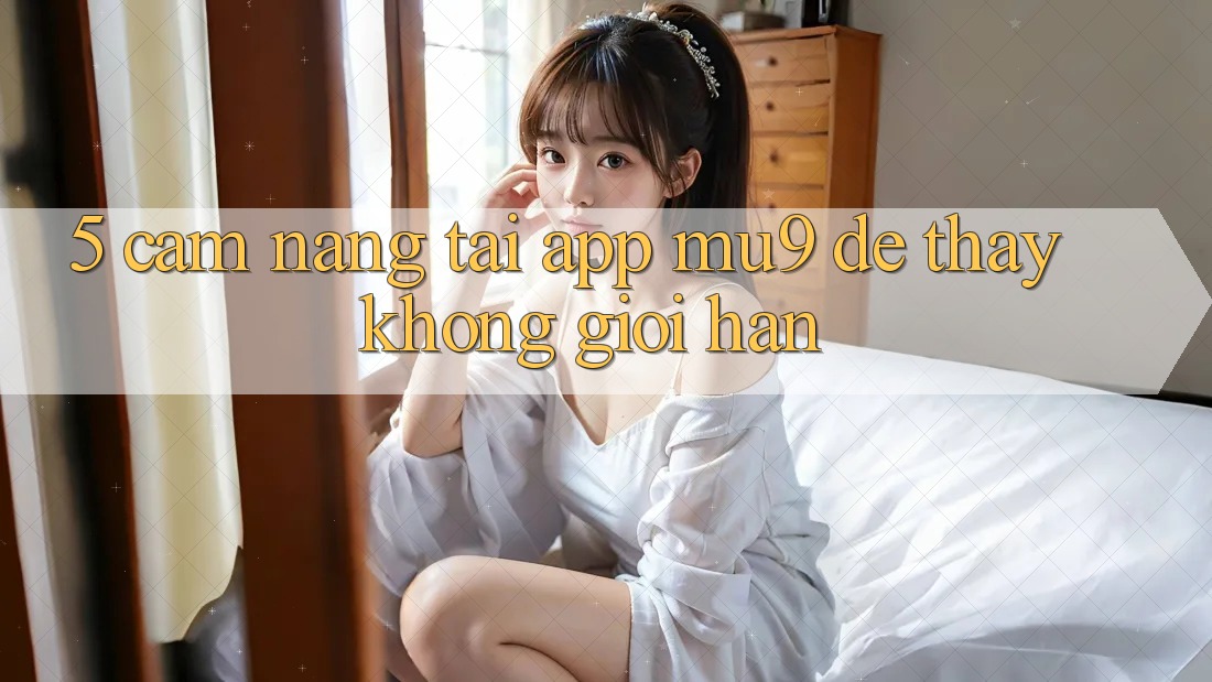 5. Cẩm nang Tải App mu9 Để Thấy Không Giới Hạn 5. Cẩm nang Tải App mu9 Để Thấy Không Giới Hạn