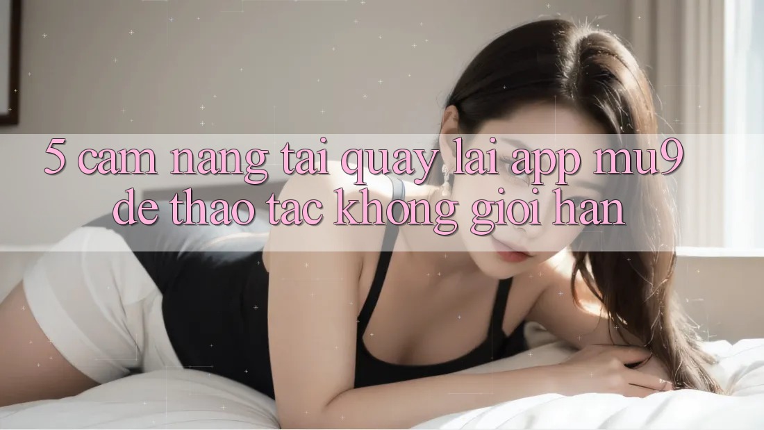 5. Cẩm nang Tải quay lại App mu9 Để Thao tác Không Giới Hạn 5. Cẩm nang Tải quay lại App mu9 Để Thao tác Không Giới Hạn