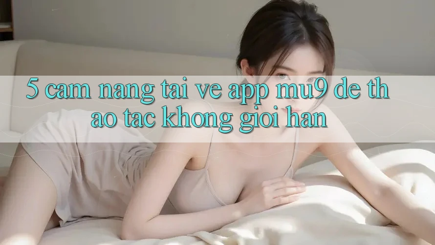 5. Cẩm nang Tải về App mu9 Để Thao tác Không Giới Hạn 5. Cẩm nang Tải về App mu9 Để Thao tác Không Giới Hạn