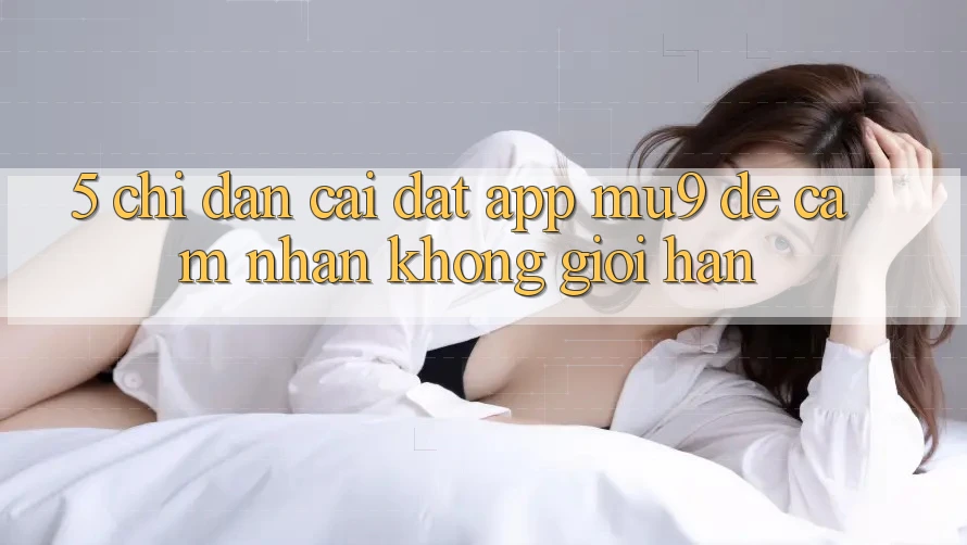 5. Chỉ dẫn Cài đặt App mu9 Để Cảm nhận Không Giới Hạn 5. Chỉ dẫn Cài đặt App mu9 Để Cảm nhận Không Giới Hạn