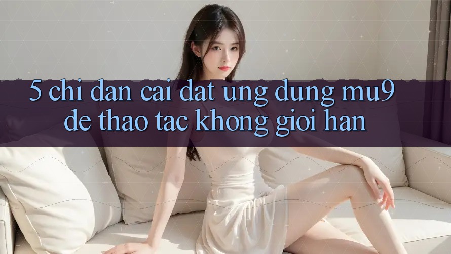 5. Chỉ dẫn Cài đặt Ứng dụng mu9 Để Thao tác Không Giới Hạn 5. Chỉ dẫn Cài đặt Ứng dụng mu9 Để Thao tác Không Giới Hạn