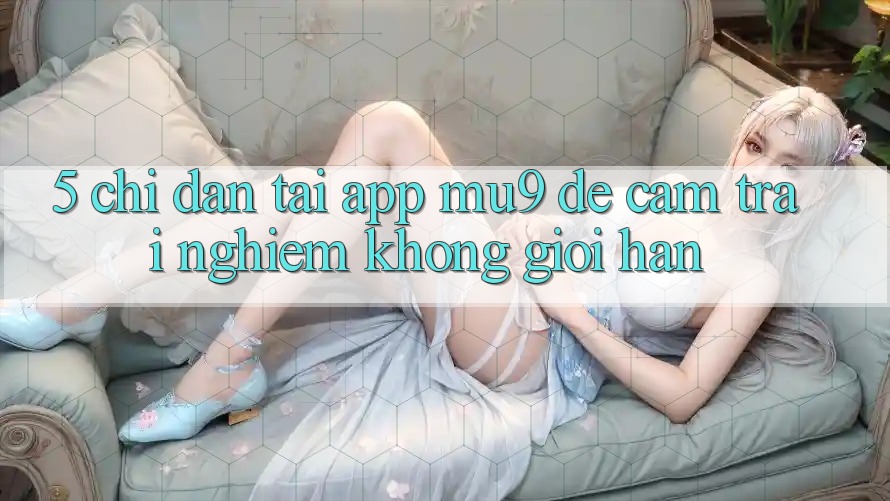 5. Chỉ dẫn Tải App mu9 Để Cảm trải nghiệm Không Giới Hạn