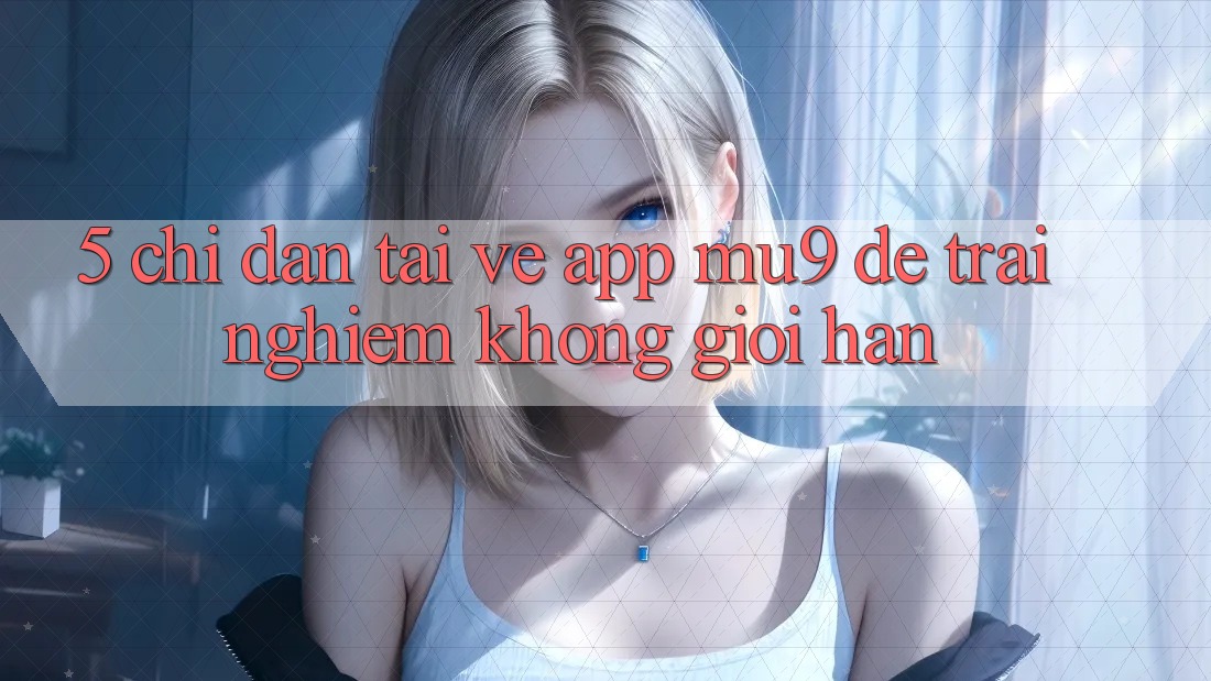 5. Chỉ dẫn Tải về App mu9 Để Trải Nghiệm Không Giới Hạn