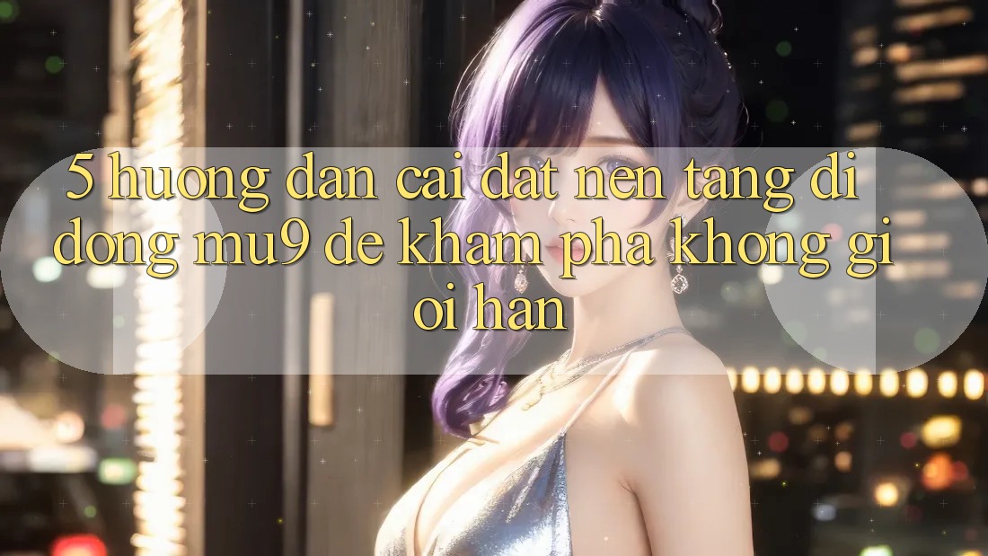 5. Hướng Dẫn Cài đặt Nền tảng di động mu9 Để Khám phá Không Giới Hạn 5. Hướng Dẫn Cài đặt Nền tảng di động mu9 Để Khám phá Không Giới Hạn