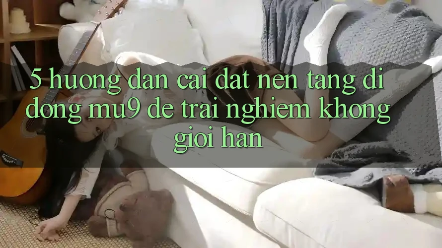 5. Hướng Dẫn Cài đặt Nền tảng di động mu9 Để Trải Nghiệm Không Giới Hạn 5. Hướng Dẫn Cài đặt Nền tảng di động mu9 Để Trải Nghiệm Không Giới Hạn