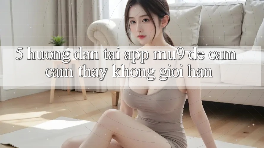 5. Hướng Dẫn Tải App mu9 Để Cảm cảm thấy Không Giới Hạn 5. Hướng Dẫn Tải App mu9 Để Cảm cảm thấy Không Giới Hạn
