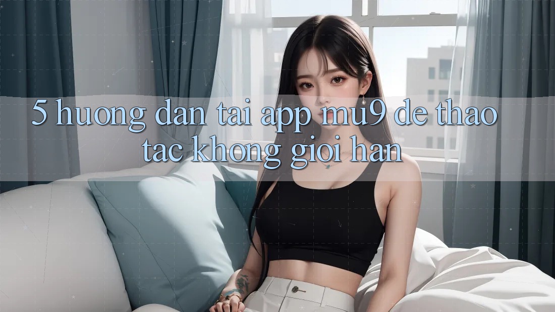 5. Hướng Dẫn Tải App mu9 Để Thao tác Không Giới Hạn