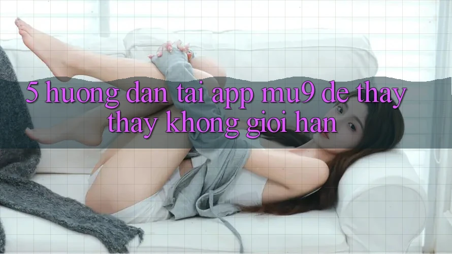 5. Hướng Dẫn Tải App mu9 Để Thấy thấy Không Giới Hạn 5. Hướng Dẫn Tải App mu9 Để Thấy thấy Không Giới Hạn