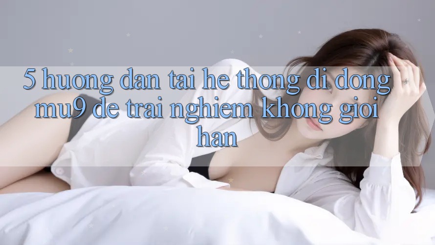 5. Hướng Dẫn Tải Hệ thống di động mu9 Để Trải Nghiệm Không Giới Hạn