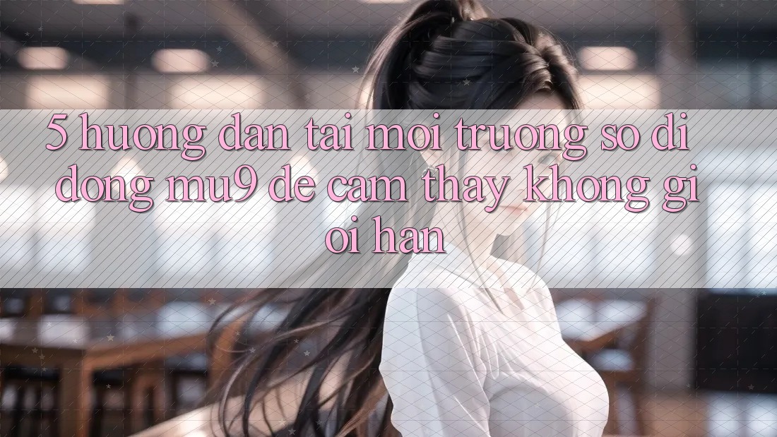 5. Hướng Dẫn Tải Môi trường số di động mu9 Để Cảm thấy Không Giới Hạn