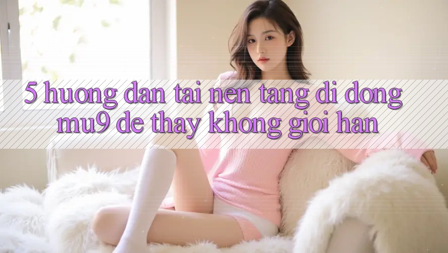 5. Hướng Dẫn Tải Nền tảng di động mu9 Để Thấy Không Giới Hạn