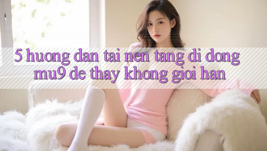 5. Hướng Dẫn Tải Nền tảng di động mu9 Để Thấy Không Giới Hạn 5. Hướng Dẫn Tải Nền tảng di động mu9 Để Thấy Không Giới Hạn