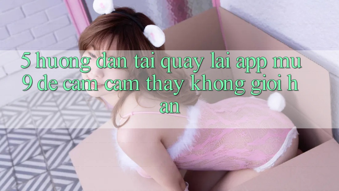 5. Hướng Dẫn Tải quay lại App mu9 Để Cảm cảm thấy Không Giới Hạn