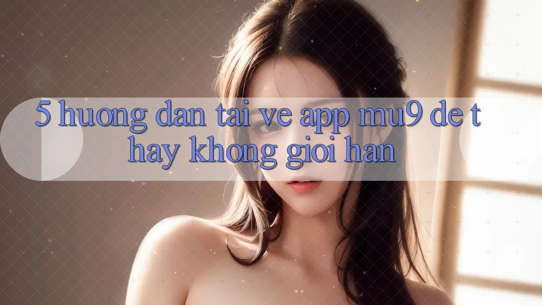 5. Hướng Dẫn Tải về App mu9 Để Thấy Không Giới Hạn