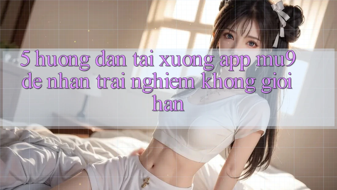 5. Hướng Dẫn Tải xuống App mu9 Để Nhận trải nghiệm Không Giới Hạn 5. Hướng Dẫn Tải xuống App mu9 Để Nhận trải nghiệm Không Giới Hạn