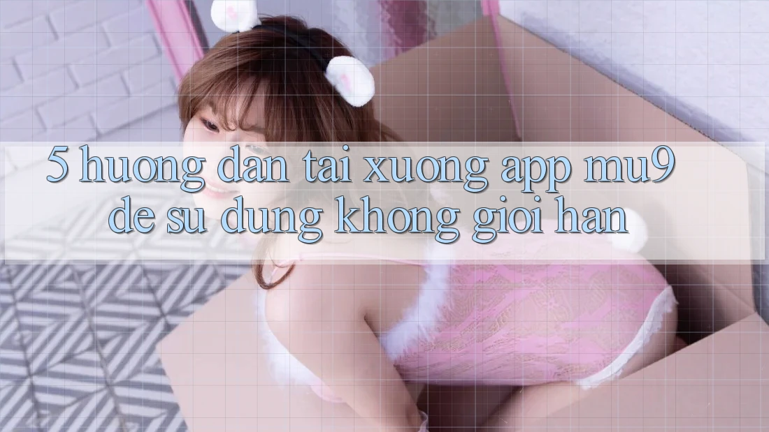 5. Hướng Dẫn Tải xuống App mu9 Để Sử dụng Không Giới Hạn 5. Hướng Dẫn Tải xuống App mu9 Để Sử dụng Không Giới Hạn
