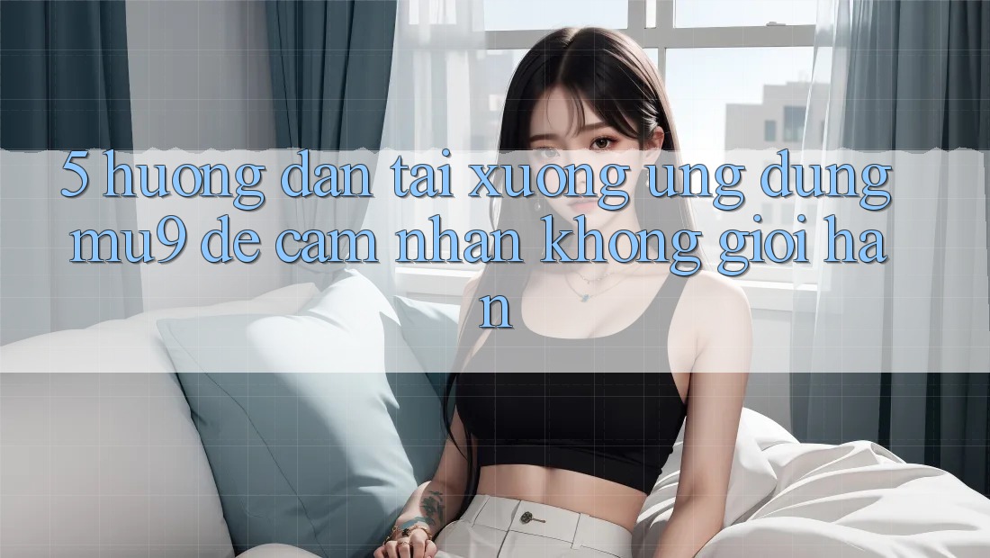 5. Hướng Dẫn Tải xuống Ứng dụng mu9 Để Cảm nhận Không Giới Hạn
