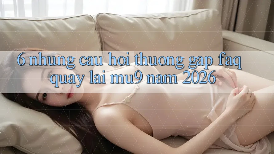 6. Những Câu Hỏi Thường Gặp (FAQ) Quay lại mu9 Năm 2026