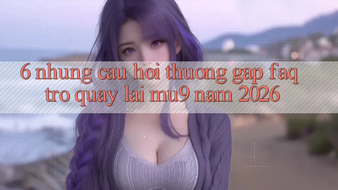 6. Những Câu Hỏi Thường Gặp (FAQ) Trở quay lại mu9 Năm 2026