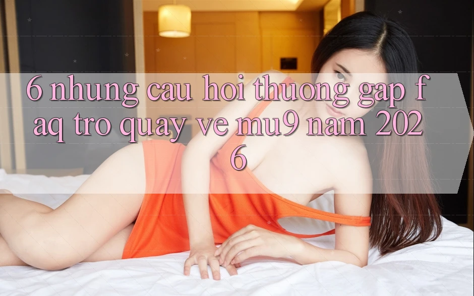 6. Những Câu Hỏi Thường Gặp (FAQ) Trở quay về mu9 Năm 2026