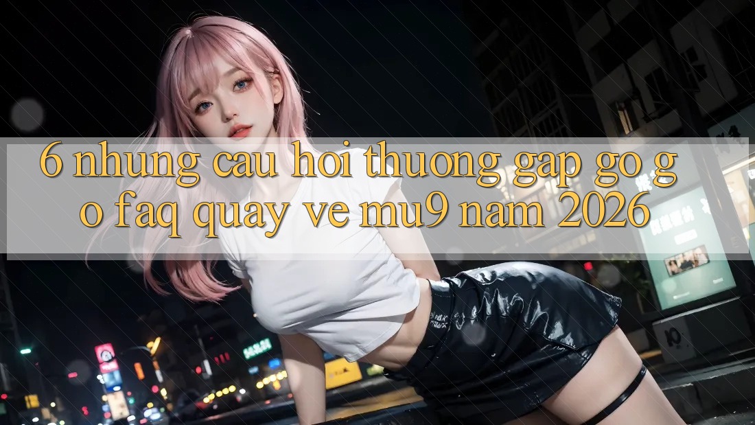 6. Những Câu Hỏi Thường Gặp gỡ gỡ (FAQ) Quay về mu9 Năm 2026