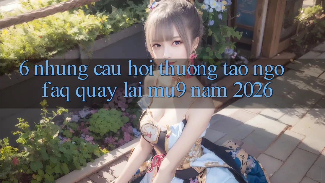 6. Những Câu Hỏi Thường Tao ngộ (FAQ) Quay lại mu9 Năm 2026