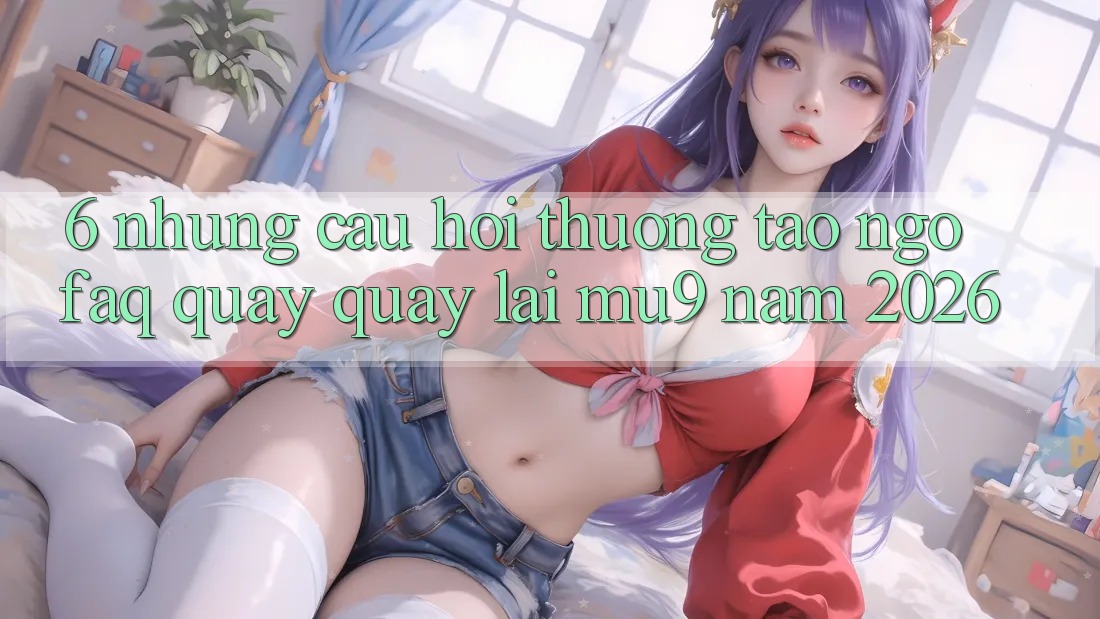 6. Những Câu Hỏi Thường Tao ngộ (FAQ) Quay quay lại mu9 Năm 2026