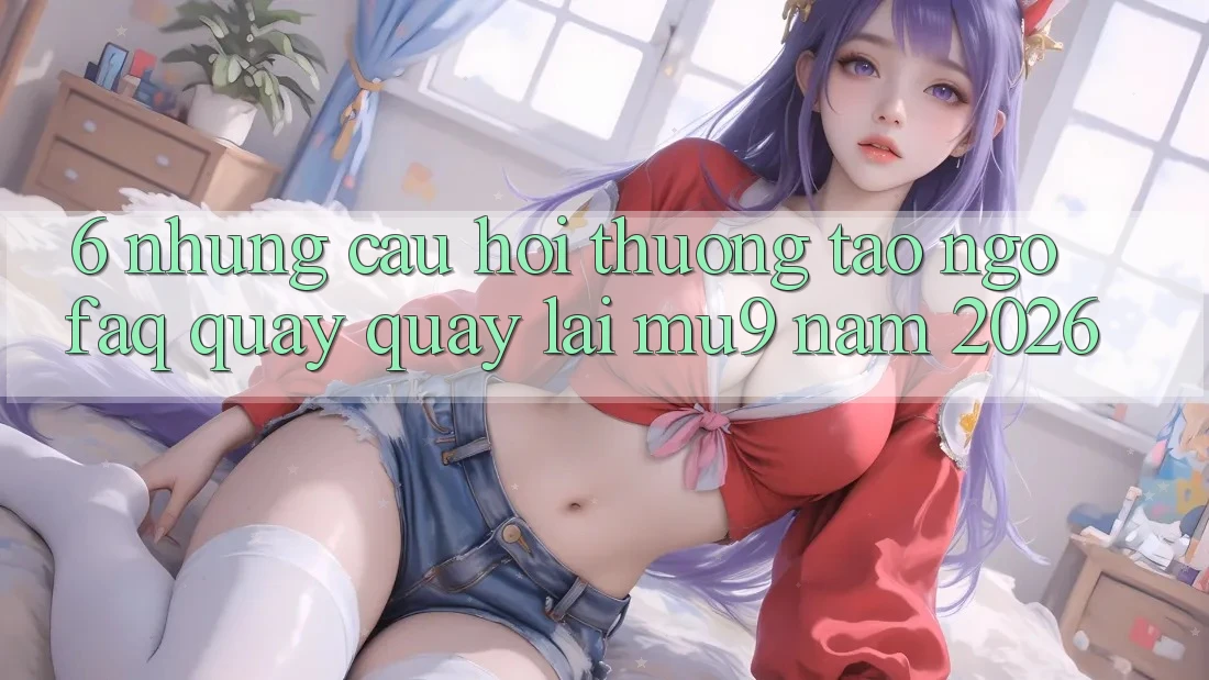 6. Những Câu Hỏi Thường Tao ngộ (FAQ) Quay quay lại mu9 Năm 2026