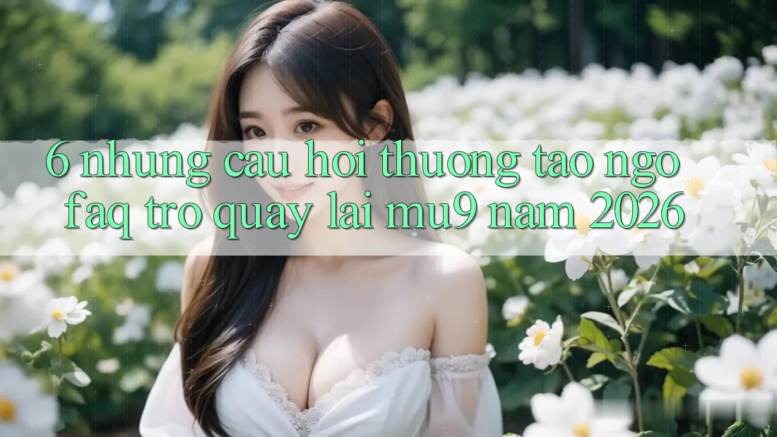 6. Những Câu Hỏi Thường Tao ngộ (FAQ) Trở quay lại mu9 Năm 2026