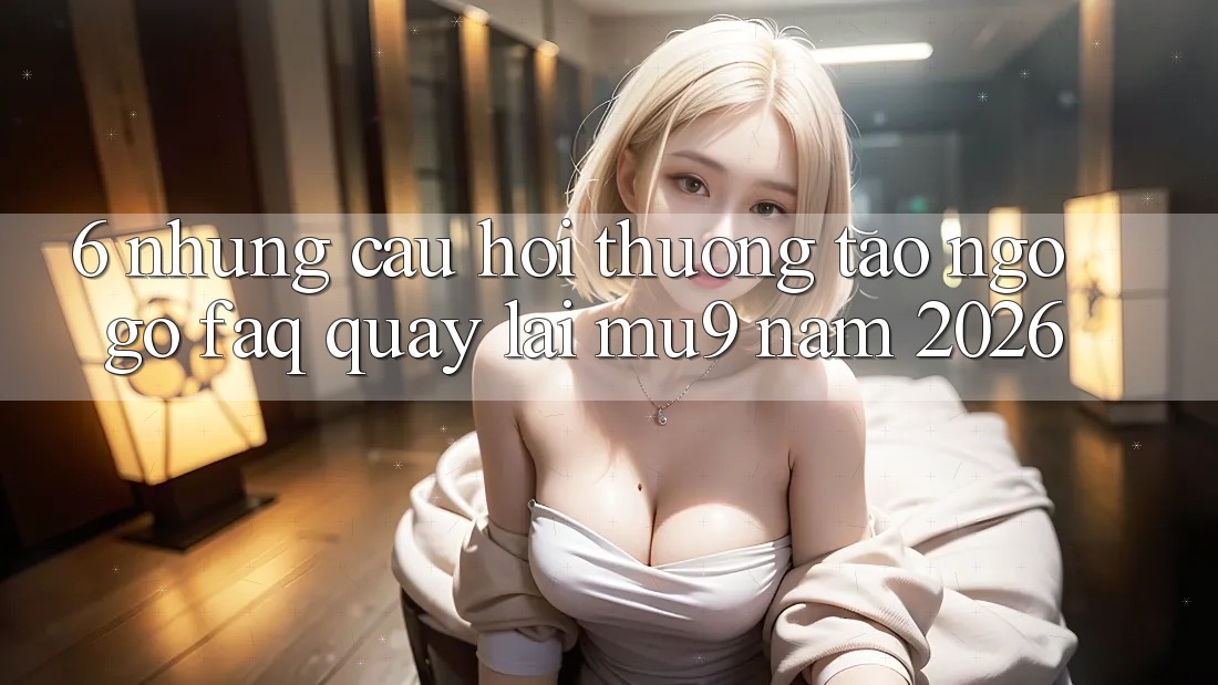 6. Những Câu Hỏi Thường Tao ngộ gỡ (FAQ) Quay lại mu9 Năm 2026