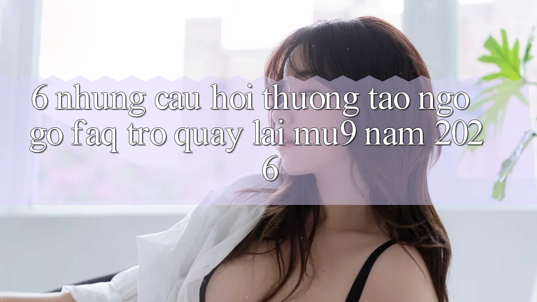 6. Những Câu Hỏi Thường Tao ngộ gỡ (FAQ) Trở quay lại mu9 Năm 2026