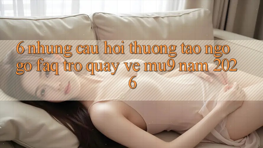 6. Những Câu Hỏi Thường Tao ngộ gỡ (FAQ) Trở quay về mu9 Năm 2026 6. Những Câu Hỏi Thường Tao ngộ gỡ (FAQ) Trở quay về mu9 Năm 2026