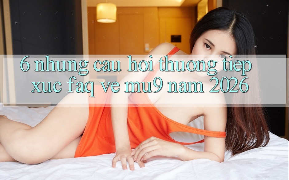 6. Những Câu Hỏi Thường Tiếp xúc (FAQ) Về mu9 Năm 2026