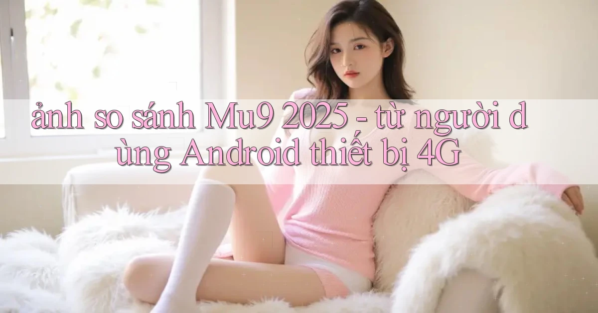 ảnh so sánh Mu9 2025   từ người dùng Android thiết bị 4G