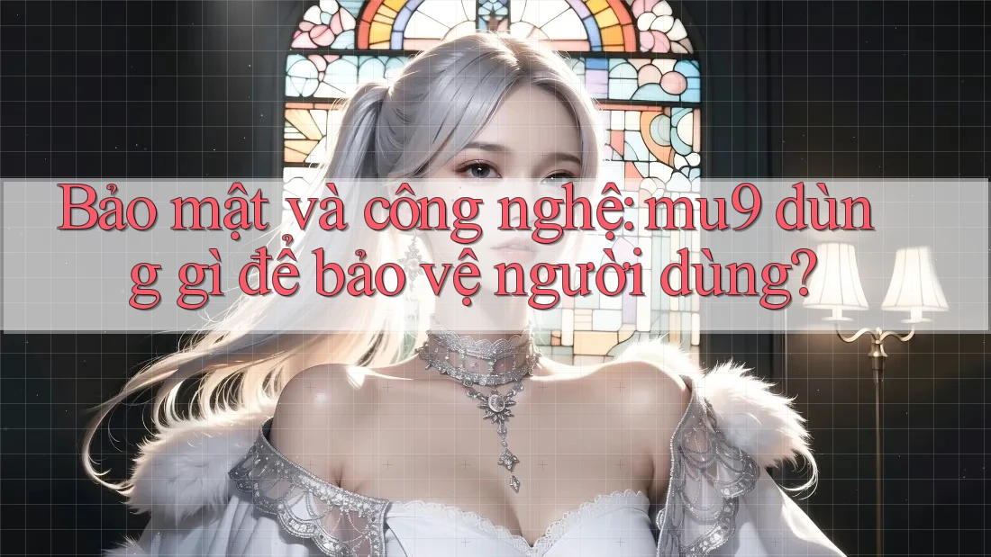 Bảo mật và công nghệ: mu9 dùng gì để bảo vệ người dùng?