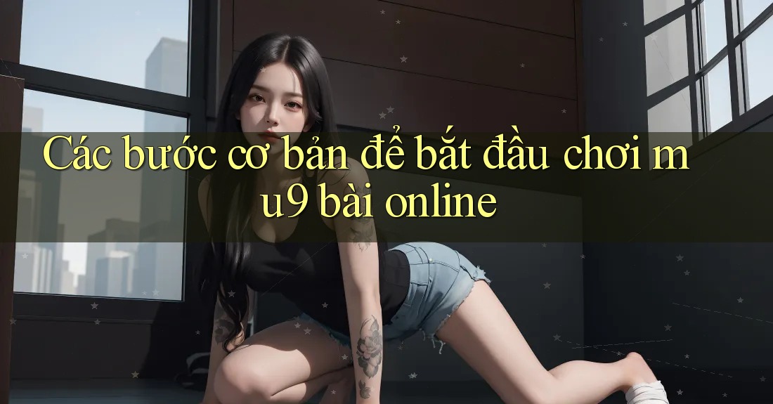 Các bước cơ bản để bắt đầu chơi mu9 bài online