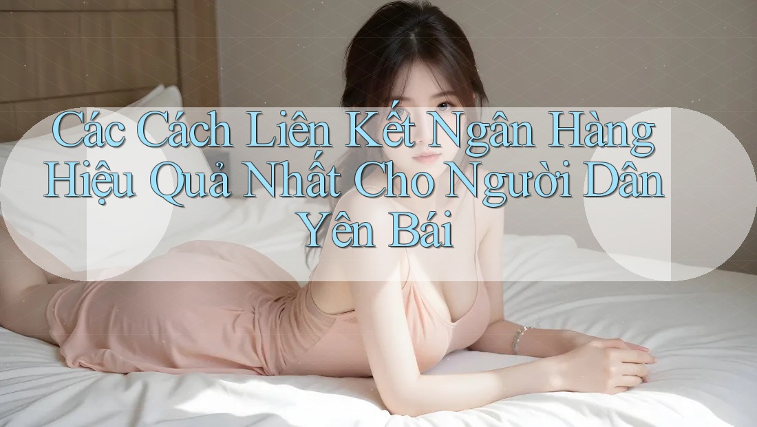 Các Cách Liên Kết Ngân Hàng Hiệu Quả Nhất Cho Người Dân Yên Bái